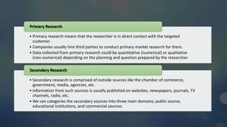 • Primary research means that the researcher is in direct contact with the targeted
customer.
• Companies usually hire third parties to conduct primary market research for them.
• Data collected from primary research could be quantitative (numerical) or qualitative
(non-numerical) depending on the planning and question prepared by the researcher.
Primary Research
• Secondary research is comprised of outside sources like the chamber of commerce,
government, media, agencies, etc.
• Information from such sources is usually published on websites, newspapers, journals, TV
channels, radio, etc.
• We can categories the secondary sources into three main domains; public source,
educational institutions, and commercial sources.
Secondary Research
 