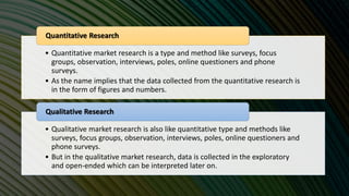 • Quantitative market research is a type and method like surveys, focus
groups, observation, interviews, poles, online questioners and phone
surveys.
• As the name implies that the data collected from the quantitative research is
in the form of figures and numbers.
Quantitative Research
• Qualitative market research is also like quantitative type and methods like
surveys, focus groups, observation, interviews, poles, online questioners and
phone surveys.
• But in the qualitative market research, data is collected in the exploratory
and open-ended which can be interpreted later on.
Qualitative Research
 