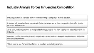 Industry Analysis Forces Influencing Competition
Industry analysis is a critical part of understanding a company’s market position.
It should tell you whether a company is faring better or worse than companies that offer similar
products and services.
At its core, industry analysis is designed to help you figure out how a company operates within an
industry
Every successful marketing strategy begins with strong industry analysis coupled with a deep dive
into the competition.
This is how to use Porter’s Five Forces to conduct an industry analysis.
 