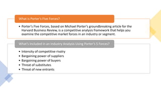 • Porter’s Five Forces, based on Michael Porter’s groundbreaking article for the
Harvard Business Review, is a competitive analysis framework that helps you
examine the competitive market forces in an industry or segment.
What is Porter’s Five Forces?
• Intensity of competitive rivalry
• Bargaining power of suppliers
• Bargaining power of buyers
• Threat of substitutes
• Threat of new entrants
What’s Included in an Industry Analysis Using Porter’s 5 Forces?
 