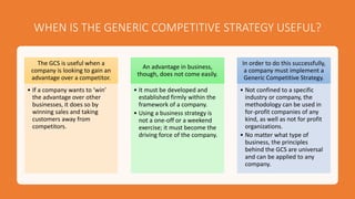 WHEN IS THE GENERIC COMPETITIVE STRATEGY USEFUL?
The GCS is useful when a
company is looking to gain an
advantage over a competitor.
• If a company wants to ‘win’
the advantage over other
businesses, it does so by
winning sales and taking
customers away from
competitors.
An advantage in business,
though, does not come easily.
• It must be developed and
established firmly within the
framework of a company.
• Using a business strategy is
not a one-off or a weekend
exercise; it must become the
driving force of the company.
In order to do this successfully,
a company must implement a
Generic Competitive Strategy.
• Not confined to a specific
industry or company, the
methodology can be used in
for-profit companies of any
kind, as well as not for profit
organizations.
• No matter what type of
business, the principles
behind the GCS are universal
and can be applied to any
company.
 