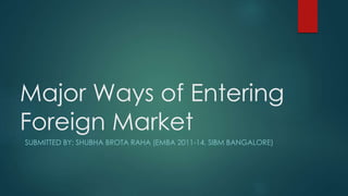 Major Ways of Entering
Foreign Market
SUBMITTED BY: SHUBHA BROTA RAHA (EMBA 2011-14, SIBM BANGALORE)
 