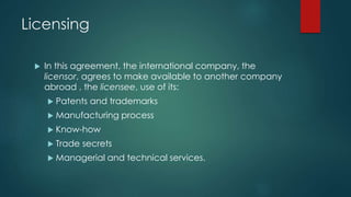 Licensing
 In this agreement, the international company, the
licensor, agrees to make available to another company
abroad , the licensee, use of its:
 Patents and trademarks
 Manufacturing process
 Know-how
 Trade secrets
 Managerial and technical services.
 