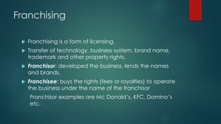 Franchising
 Franchising is a form of licensing.
 Transfer of technology, business system, brand name,
trademark and other property rights.
 Franchisor: developed the business, lends the names
and brands.
 Franchisee: buys the rights (fees or royalties) to operate
the business under the name of the franchisor
Franchisor examples are Mc Donald’s, KFC, Domino’s
etc.
 