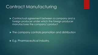 Contract Manufacturing
 Contractual agreement between a company and a
foreign producer under which the foreign producer
manufactures the company’s product
 The company controls promotion and distribution
 E.g. Pharmaceutical industry.
 