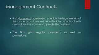 Management Contracts
 It is a long term agreement, in which the legal owners of
the property and real estate enter into a contract with
an outsider firm to run and operate the business.
 The Firm gets regular payments as well as
comissions.
 