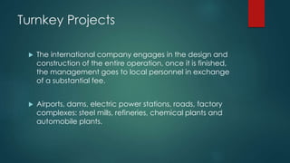 Turnkey Projects
 The international company engages in the design and
construction of the entire operation, once it is finished,
the management goes to local personnel in exchange
of a substantial fee.
 Airports, dams, electric power stations, roads, factory
complexes: steel mills, refineries, chemical plants and
automobile plants.
 