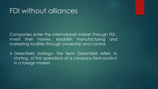 FDI without alliances
Companies enter the international market through FDI ,
invest their money, establish manufacturing and
marketing facilities through ownership and control.
 Greenfield strategy- the term Greenfield refers to
starting of the operations of a company from scratch
in a foreign market.
 
