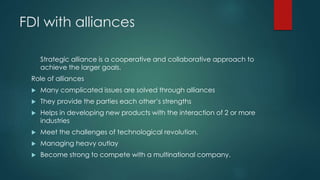 FDI with alliances
Strategic alliance is a cooperative and collaborative approach to
achieve the larger goals.
Role of alliances
 Many complicated issues are solved through alliances
 They provide the parties each other’s strengths
 Helps in developing new products with the interaction of 2 or more
industries
 Meet the challenges of technological revolution.
 Managing heavy outlay
 Become strong to compete with a multinational company.
 