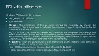 FDI with alliances
Modes of FDI through alliances are:
 Mergers and acquisitions
 Joint ventures
 Merger : The combining of two or more companies, generally by offering the
stockholders of one company securities in the acquiring company in exchange for the
surrender of their stock.
e.g. On 19 June 2006, Nokia and Siemens AG announced the companies would merge their
mobile and fixed-line phone network equipment businesses, creating Nokia Siemens Networks.
Each company has a 50% stake in the infrastructure company, headquartered in Espoo, Finland.
About 20,000 Nokia employees transferred to this new company.
 Acquisition : When one company takes over another and clearly established itself as the new
owner, the purchase is called an acquisition.
e.g. HDFC Bank acquisition of Centurion Bank of Punjab for $2.4 billion
Nokia’s acquisition of Intellisync Corp, Sega.com, Navteq, Enpocket, etc
 