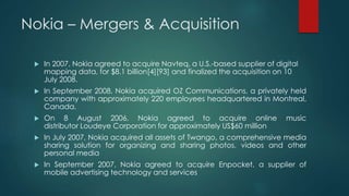 Nokia – Mergers & Acquisition
 In 2007, Nokia agreed to acquire Navteq, a U.S.-based supplier of digital
mapping data, for $8.1 billion[4][93] and finalized the acquisition on 10
July 2008.
 In September 2008, Nokia acquired OZ Communications, a privately held
company with approximately 220 employees headquartered in Montreal,
Canada.
 On 8 August 2006, Nokia agreed to acquire online music
distributor Loudeye Corporation for approximately US$60 million
 In July 2007, Nokia acquired all assets of Twango, a comprehensive media
sharing solution for organizing and sharing photos, videos and other
personal media
 In September 2007, Nokia agreed to acquire Enpocket, a supplier of
mobile advertising technology and services
 