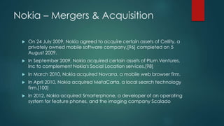 Nokia – Mergers & Acquisition
 On 24 July 2009, Nokia agreed to acquire certain assets of Cellity, a
privately owned mobile software company,[96] completed on 5
August 2009.
 In September 2009, Nokia acquired certain assets of Plum Ventures,
Inc to complement Nokia's Social Location services.[98]
 In March 2010, Nokia acquired Novarra, a mobile web browser firm.
 In April 2010, Nokia acquired MetaCarta, a local search technology
firm.[100]
 In 2012, Nokia acquired Smarterphone, a developer of an operating
system for feature phones, and the imaging company Scalado
 