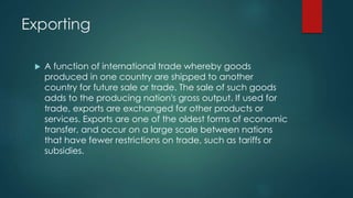Exporting
 A function of international trade whereby goods
produced in one country are shipped to another
country for future sale or trade. The sale of such goods
adds to the producing nation's gross output. If used for
trade, exports are exchanged for other products or
services. Exports are one of the oldest forms of economic
transfer, and occur on a large scale between nations
that have fewer restrictions on trade, such as tariffs or
subsidies.
 