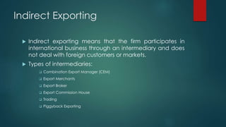 Indirect Exporting
 Indirect exporting means that the firm participates in
international business through an intermediary and does
not deal with foreign customers or markets.
 Types of intermediaries:
 Combination Export Manager (CEM)
 Export Merchants
 Export Broker
 Export Commission House
 Trading
 Piggyback Exporting
 