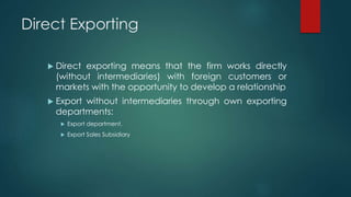 Direct Exporting
 Direct exporting means that the firm works directly
(without intermediaries) with foreign customers or
markets with the opportunity to develop a relationship
 Export without intermediaries through own exporting
departments:
 Export department.
 Export Sales Subsidiary
 
