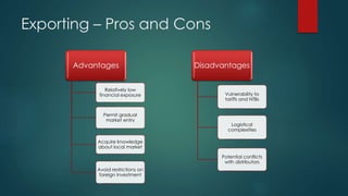 Exporting – Pros and Cons
Advantages
Relatively low
financial exposure
Permit gradual
market entry
Acquire knowledge
about local market
Avoid restrictions on
foreign investment
Disadvantages
Vulnerability to
tariffs and NTBs
Logistical
complexities
Potential conflicts
with distributors
 
