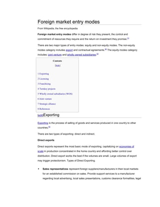 Foreign market entry modes
From Wikipedia, the free encyclopedia

Foreign market entry modes differ in degree of risk they present, the control and
commitment of resources they require and the return on investment they promise. [1]

There are two major types of entry modes: equity and non-equity modes. The non-equity
modes category includes export and contractual agreements.[2] The equity modes category
includes: joint venture and wholly owned subsidiaries.[3]

                  Contents
                   [hide]


1 Exporting

2 Licensing

3 Franchising

4 Turnkey projects

5 Wholly owned subsidiaries (WOS)

6 Joint venture

7 Strategic alliance

8 References

[edit]Exporting

Exporting is the process of selling of goods and services produced in one country to other
countries.[4]

There are two types of exporting: direct and indirect.

Direct exports

Direct exports represent the most basic mode of exporting, capitalizing on economies of
scale in production concentrated in the home country and affording better control over
distribution. Direct export works the best if the volumes are small. Large volumes of export
may trigger protectionism. Types of Direct Exporting.


    Sales representatives represent foreign suppliers/manufacturers in their local markets
     for an established commission on sales. Provide support services to a manufacturer
     regarding local advertising, local sales presentations, customs clearance formalities, legal
 