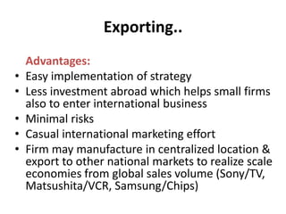 Exporting.. <br />Advantages:<br />Easy implementation of strategy<br />Less investment abroad which helps small firms als...