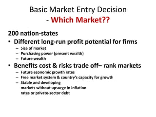 Basic Market Entry Decision- Which Market??,[object Object],200 nation-states  ,[object Object],Different long-run profit potential for firms,[object Object],Size of market ,[object Object],Purchasing power (present wealth),[object Object],Future wealth,[object Object],Benefits cost & risks trade off– rank markets,[object Object],Future economic growth rates,[object Object],Free market system & country’s capacity for growth,[object Object],Stable and developing ,[object Object],	markets without upsurge in inflation ,[object Object],	rates or private-sector debt,[object Object]