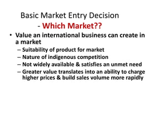 Basic Market Entry Decision- Which Market??,[object Object],Value an international business can create in a market,[object Object],Suitability of product for market ,[object Object],Nature of indigenous competition,[object Object],Not widely available & satisfies an unmet need,[object Object],Greater value translates into an ability to charge higher prices & build sales volume more rapidly,[object Object]