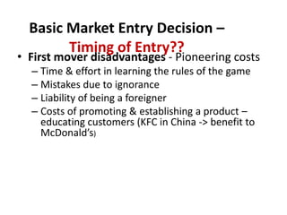 Basic Market Entry Decision – Timing of Entry??<br />First mover disadvantages - Pioneering costs <br />Time & effort in l...