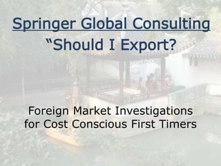 Foreign Market Investigations
for Cost Conscious First Timers
Springer Global Consulting
“Should I Export?
 