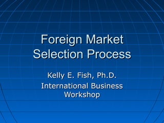 Foreign Market
Selection Process
   Kelly E. Fish, Ph.D.
 International Business
        Workshop
 