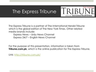 The Express Tribune The Express Tribune is a partner of The International Herald Tribune which is the global edition of The New York Times. Other related media brands include: 	Express News – Urdu News Channel 	Express 24/7 – English News Channel For the purpose of this presentation, information is taken from Tribune.com.pk, which is the online publication for The Express Tribune. Link: http://tribune.com.pk/ 