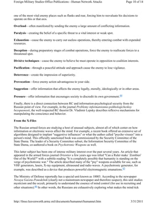 Foreign Military Studies Office Publications - Human Network Attacks Page 10 of 14 
one of the most vital enemy places such as flanks and rear, forcing him to reevaluate his decisions to 
operate on this or that axis. 
Overload—often manifested by sending the enemy a large amount of conflicting information. 
Paralysis—creating the belief of a specific threat to a vital interest or weak spot. 
Exhaustion—cause the enemy to carry out useless operations, thereby entering combat with expended 
resources. 
Deception—during preparatory stages of combat operations, force the enemy to reallocate forces to a 
threatened spot. 
Divisive techniques—cause the enemy to believe he must operate in opposition to coalition interests. 
Pacification—through a peaceful attitude and approach cause the enemy to lose vigilance. 
Deterrence—create the impression of superiority. 
Provocation—force enemy action advantageous to your side. 
Suggestion—offer information that affects the enemy legally, morally, ideologically or in other areas. 
Pressure—offer information that encourages society to discredit its own government.44 
Finally, there is a direct connection between RC and information-psychological security from the 
Russian point of view. For example, in the journal Problemy informatsionno-psikhologicheskoy 
bezopasnosti, the well-respected RC theorist Dr. Vladimir Lepsky describes reflexive mechanisms for 
manipulating the conscience and behavior. 
From the X-Files 
The Russian armed forces are studying a host of unusual subjects, almost all of which center on how 
information or electronic waves affect the mind. For example, a recent book offered an extensive set of 
algorithms designed to implant "suggestive influences" or what the author called "psycho viruses" into a 
person's mind. This officially sanctioned book was commissioned by the Security Committee of the 
State Duma. The leader of a Security Committee subset, the Information Security Committee of the 
State Duma, co-authored a book on Psychotronic Weapons as well. 
This latter subject has been one of intense military interest over the past several years. An article that 
appeared in the armed forces journal Orientier a few years ago was titled "Can a Ruler make `Zombies' 
Out of the World?" with a subtitle reading "It is completely possible that humanity is standing on the 
verge of psychotronic war." The article described many of the "psy" weapons available for use, such as 
VHF generators, lasers, X-ray equipment, ultrasound and radio waves. A psychotronic generator, for 
example, was described as a device that produces powerful electromagnetic emanations.45 
The Ministry of Defense reportedly has a special unit known as 10003. According to the newspaper 
Novaya Gazeta-Ponedelnik (clearly not a mainstream newspaper and therefore suspect), this unit studies 
mysticism and the occult, primarily to understand the essence of mind control (for use in recruiting and 
other situations).46 In other words, the Russians are exhaustively exploring what makes the mind tick 
http://fmso.leavenworth.army.mil/documents/humannet/humannet.htm 3/31/2011 
 