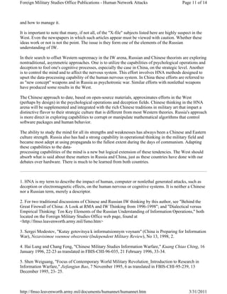 Foreign Military Studies Office Publications - Human Network Attacks Page 11 of 14 
and how to manage it. 
It is important to note that many, if not all, of the "X-file" subjects listed here are highly suspect in the 
West. Even the newspapers in which such articles appear must be viewed with caution. Whether these 
ideas work or not is not the point. The issue is they form one of the elements of the Russian 
understanding of IW. 
In their search to offset Western supremacy in the IW arena, Russian and Chinese theorists are exploring 
nontraditional, asymmetric approaches. One is to utilize the capabilities of psychological operations and 
deception to fool one's cognitive processes, especially the case in China, on the strategic level. Another 
is to control the mind and to affect the nervous system. This effort involves HNA methods designed to 
upset the data-processing capability of the human nervous system. In China these efforts are referred to 
as "new concept" weapons and in Russia as psychotronic war. Similar efforts with nonlethal weapons 
have produced some results in the West. 
The Chinese approach to date, based on open-source materials, approximates efforts in the West 
(perhaps by design) in the psychological operations and deception fields. Chinese thinking in the HNA 
arena will be supplemented and integrated with the rich Chinese traditions in military art that impart a 
distinctive flavor to their strategic culture that is different from most Western theories. Russia's approach 
is more direct in exploring capabilities to corrupt or manipulate mathematical algorithms that control 
software packages and human behavior. 
The ability to study the mind for all its strengths and weaknesses has always been a Chinese and Eastern 
culture strength. Russia also has had a strong capability in operational thinking in the military field and 
became most adept at using propaganda to the fullest extent during the days of communism. Adapting 
these capabilities to the data-processing 
capabilities of the mind is a new but logical extension of these tendencies. The West should 
absorb what is said about these matters in Russia and China, just as these countries have done with our 
debates over hardware. There is much to be learned from both countries. 
1. HNA is my term to describe the impact of human, computer or nonlethal generated attacks, such as 
deception or electromagnetic effects, on the human nervous or cognitive systems. It is neither a Chinese 
nor a Russian term, merely a descriptor. 
2. For two traditional discussions of Chinese and Russian IW thinking by this author, see "Behind the 
Great Firewall of China: A Look at RMA and IW Thinking from 1996-1998"; and "Dialectical versus 
Empirical Thinking: Ten Key Elements of the Russian Understanding of Information Operations," both 
located on the Foreign Military Studies Office web page, found at 
<http://fmso.leavenworth.army.mil/fsmo.htm> 
3. Sergei Modestov, "Kutay gotovitsya k informatsionnym voynam" (China is Preparing for Information 
War), Nezavisimoe voennoe obozrenie (Independent Military Review), No 13, 1998, 2. 
4. Hai Lung and Chang Feng, "Chinese Military Studies Information Warfare," Kuang Chiao Ching, 16 
January 1996, 22-23 as translated in FBIS-CHI-96-035, 21 February 1996, 33-34. 
5. Shen Weiguang, "Focus of Contemporary World Military Revolution_Introduction to Research in 
Information Warfare," Jiefangjun Bao, 7 November 1995, 6 as translated in FBIS-CHI-95-239, 13 
December 1995, 23- 25. 
http://fmso.leavenworth.army.mil/documents/humannet/humannet.htm 3/31/2011 
 