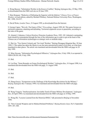 Foreign Military Studies Office Publications - Human Network Attacks Page 12 of 14 
6. Wang Baocun, "Information Warfare in the Kosovo Conflict," Beijing Jiefangjun Bao, 25 May 1999, 
as downloaded from the FBIS web site on 28 June 1999. 
7. Shen Kuiguan, "Dialectics of Defeating the Superior with the Inferior," Chinese Views of Future 
Warfare, revised edition, edited by Michael Pillsbury, National Defense University Press, Washington, 
DC, 1998, 216-217. 
8. David Watts, London Times, 18 August 1999, as downloaded from the Internet. 
9. George Capen, "Wei-chi: The Game of War," Proceedings, August 1999, 60. This game focuses on 
territorial expansion, attacking and defending. Territorial expansion occurs in peacetime, according to 
the rules of the game. 
10. Alastair I. Johnston, Cultural Realism, Princeton Academic Press, 1995, 102. Johnston's outstanding 
book should be reinterpreted through the lens of the information age in order to get at the heart of the 
Chinese use of information technologies as strategic tools or methods today. 
11. Sha Lin, "Two Senior Colonels and `No-Limit' Warfare," Beijing Zhongguo Qingnian Bao, 28 June 
1999, 5. The author has taken the liberty to use the term unrestricted in place of no-limit, as it has been 
translated in other places. The article was translated and downloaded from the FBIS web page on 28 
July 1999. 
12. Miao Jinyuan, "Information Psychological Offensive," Jiefangjun Bao, 9 July 1996, 6 as reported in 
FBIS-CHI-96-168, 9 July 1996. 
13. Ibid. 
14. Liu Ping, "Some Remarks on Future Psychological Warfare," Jiefangjun Bao, 18 August 1998, 6 as 
translated and downloaded from the FBIS web page, 31 August 1998. 
15. Ibid. 
16. Ibid. 
17. Ibid. 
18. Zhang Guoyu, "Symposium on the Challenge of the Knowledge Revolution for the Military," 
Beijing Jiefangiun Bao 5 January 1999, 6 as translated and downloaded from the FBIS web page. 
19. Ibid. 
20. Wang Yongyin, "Intellectualization: Inevitable Trend of Future Military Development," Jiefangjun 
Bao, 20 April 1999, 6 as translated and downloaded from the FBIS web page on 10 May 1999. 
21. Wang Zhi, "Lessons Learned from the Historical RMA," talk presented in Beijing in November 
1998. 
22. "New Concept Weapons and its Medical-Related Problems," Beijing Renmin Junyi, No 9, September 
1997, 507, 508. 
http://fmso.leavenworth.army.mil/documents/humannet/humannet.htm 3/31/2011 
 