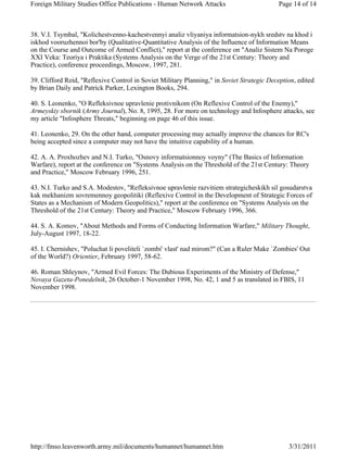 Foreign Military Studies Office Publications - Human Network Attacks Page 14 of 14 
38. V.I. Tsymbal, "Kolichestvenno-kachestvennyi analiz vliyaniya informatsion-nykh sredstv na khod i 
iskhod vooruzhennoi bor'by (Qualitative-Quantitative Analysis of the Influence of Information Means 
on the Course and Outcome of Armed Conflict)," report at the conference on "Analiz Sistem Na Poroge 
XXI Veka: Teoriya i Praktika (Systems Analysis on the Verge of the 21st Century: Theory and 
Practice), conference proceedings, Moscow, 1997, 281. 
39. Clifford Reid, "Reflexive Control in Soviet Military Planning," in Soviet Strategic Deception, edited 
by Brian Daily and Patrick Parker, Lexington Books, 294. 
40. S. Leonenko, "O Refleksivnoe upravlenie protivnikom (On Reflexive Control of the Enemy)," 
Armeyskiy sbornik (Army Journal), No. 8, 1995, 28. For more on technology and Infosphere attacks, see 
my article "Infosphere Threats," beginning on page 46 of this issue. 
41. Leonenko, 29. On the other hand, computer processing may actually improve the chances for RC's 
being accepted since a computer may not have the intuitive capability of a human. 
42. A. A. Proxhozhev and N.I. Turko, "Osnovy informatsionnoy voyny" (The Basics of Information 
Warfare), report at the conference on "Systems Analysis on the Threshold of the 21st Century: Theory 
and Practice," Moscow February 1996, 251. 
43. N.I. Turko and S.A. Modestov, "Refleksivnoe upravlenie razvitiem strategicheskikh sil gosudarstva 
kak mekhanizm sovremennoy geopolitiki (Reflexive Control in the Development of Strategic Forces of 
States as a Mechanism of Modern Geopolitics)," report at the conference on "Systems Analysis on the 
Threshold of the 21st Century: Theory and Practice," Moscow February 1996, 366. 
44. S. A. Komov, "About Methods and Forms of Conducting Information Warfare," Military Thought, 
July-August 1997, 18-22. 
45. I. Chernishev, "Poluchat li poveliteli `zombi' vlast' nad mirom?" (Can a Ruler Make `Zombies' Out 
of the World?) Orientier, February 1997, 58-62. 
46. Roman Shleynov, "Armed Evil Forces: The Dubious Experiments of the Ministry of Defense," 
Novaya Gazeta-Ponedelnik, 26 October-1 November 1998, No. 42, 1 and 5 as translated in FBIS, 11 
November 1998. 
http://fmso.leavenworth.army.mil/documents/humannet/humannet.htm 3/31/2011 
