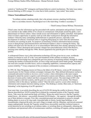 Foreign Military Studies Office Publications - Human Network Attacks Page 2 of 14 
control or "intellectual IW" stratagems and human behavior control mechanisms. The latter issue makes 
Russian thinking on HNA unique. It is clear that to both countries, "gray matter" does matter. 
Chinese Nontraditional Practices 
"In military actions, attacking minds_that is the primary mission; attacking fortifications, 
that is a secondary mission. Psychological war is the main thing. Combat is secondary."3 
—Third Century Chinese Military Theoretician 
China's entry into the information age has proceeded with caution, anticipation and good luck. Caution 
was used due to the sudden ability of its citizens to communicate with people around the globe, a new 
phenomenon in Chinese culture, where outside access and information is tightly controlled. Anticipation 
refers to China's opportunity to quickly catch up with other world powers through the information 
medium. China has many outstanding mathematicians to speed this process, especially in the 
development of software. Good luck refers to acquiring Hong Kong at a time when the information 
revolution was reaching its peak. For purposes of launching a Chinese information-based economy, 
access to Hong Kong's telecommunications and financial markets is akin to winning the lottery. The 
market will insert new life into the six or so semiconductor fabrication lines already operating in China. 
In addition, China's ideological and economic changes have proceeded more slowly than Russia's, 
ensuring some stability through the 1990s. Russia's population has paid the price for moving too 
quickly. 
A widespread Chinese view is that information technology (IT) has given rise to a new, worldwide 
military revolution as well. IT is the "core and foundation of this military revolution, because 
information and knowledge have changed the previous practice of measuring military strength by simply 
counting the number of armored divisions, air force wings and aircraft carrier battle groups. Nowadays, 
one must also consider invisible forces, such as computing capabilities, communications capacity and 
system reliability."4 A key component of this revolution is information warfare. 
In 1995, Dr. Shen Weiguang, known in China as the father of its IW theory, wrote an IW introductory 
research piece for the Chinese military newspaper Jiefangjun Bao. Shen defined information warfare as 
command and control warfare or decision control warfare, where information is the main weapon 
designed to attack the enemy's cognitive and information systems and influence, contain or change the 
decisions of enemy policy makers and their consequent hostile actions. The main target of IW is the 
enemy's cognitive and trust systems, and the goal is to exert control over his actions. The Chinese 
sometimes refer to this idea as "guidance control." Here the term cognitive system refers mainly to 
information and computer decision-making systems. This thinking is similar, Shen notes, to "electronic 
beheading" at the beginning of an IW operation.5 
Four years later, in an article describing the use of NATO IW during the conflict in Kosovo, Wang 
Baocun described how NATO worked first to behead the command systems of the Yugoslav armed 
forces. Take away the mind and the body will follow. Wang also noted, however, that the Yugoslav 
armed forces—the inferior—successfully thwarted NATO attacks— the superior—through the skillful 
use of three defensive concepts. First, they concealed personnel and armaments to preserve strength 
(hiding planes in caves or by ring roads; concealed tanks in forests, beside large buildings, or on 
mountainsides; dispersed the army into each village to mingle with the Albanians; and moved command 
organs underground). Second, the Yugoslav armed forces successfully used their technical means to 
avoid detection by not switching on air defense radars, or switching them on infrequently; obtaining the 
coordinates and operational orbits of reconnaissance satellites; switching off engines, putting equipment 
http://fmso.leavenworth.army.mil/documents/humannet/humannet.htm 3/31/2011 
 
