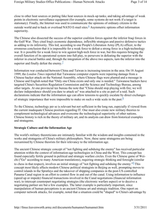 Foreign Military Studies Office Publications - Human Network Attacks Page 3 of 14 
close to other heat sources or putting fake heat sources in mock-up tanks; and taking advantage of weak 
points in electronic surveillance equipment (for example, some systems do not work if a target is 
stationary). Finally, the Internet was used to communicate the opinions of ordinary citizens to the 
outside world and to hack or overload NATO E-mail sites.6 Asymmetric options offset information 
superiority. 
The Chinese also dissected the success of the superior coalition forces against the inferior Iraqi forces in 
the Gulf War. They cited Iraq's economic dependence, inflexible strategies and passive defensive tactics 
as adding to its inferiority. This led, according to one People's Liberation Army (PLA) officer, to the 
erroneous conclusion that it is impossible for a weak force to defeat a strong force in a high-technology 
war. It is possible for a weak force to win against high-tech force in war, but this requires bringing the 
overall function of its operational system into full play, to persevere in defeating the superior with the 
inferior in crucial battles and, through the integration of the above two aspects, turn the inferior into the 
superior and finally defeat the enemy.7 
Information war conducted between China and Taiwan is increasing tension in the area. On 18 August 
1999, the London Times reported that Taiwanese computer experts were repairing damage from a 
Chinese hacker attack on the National Assembly, where Chinese flags were planted and a message in 
Chinese and English noted that "Only one China exists and only one is needed." Taiwanese hackers have 
targeted China's Securities Regulation Commission and the Science and Technology Bureau, among 
other targets. At one provincial tax bureau the note that "China should stop playing with fire; we will 
declare independence should you dare to attack us" was attached to a site as part of a raid. Such 
declarations indicate that the information age can allow tensions to quickly escalate by direct exchanges 
of strategic importance that were impossible to make on such a wide scale in the past.8 
To the Chinese, technology per se is relevant but not sufficient in the long run, especially if viewed from 
the current inadequate Chinese position regarding IT. One must also create new military theories to 
complement technological advances and overcome the technological superiority of other nations. 
Chinese history is rich in the theory of military art, and its analysts can draw from historical examples 
and stratagems. 
Strategic Culture and the Information Age 
The world's military theoreticians are intimately familiar with the wisdom and insights contained in the 
works and stratagems of China's military philosophers. Now, these same stratagems are being 
reexamined by Chinese theorists for their relevancy to the information age. 
The ancient Chinese strategic concept of "not fighting and subduing the enemy" has received particular 
attention within the context of information-age technologies in China and the West. This concept has 
found especially fertile ground in political and strategic warfare circles. Even the Chinese game of Wei-chi 
("Go" according to many American translations), requiring strategic thinking and foresight (similar 
to chess in that respect), involves an initial strategy of "not fighting and subduing the enemy."9 This 
concept most likely affects modern Chinese political strategists in Beijing as well, prompting moves to 
control islands in the Spratleys and the takeover of shipping companies in the post-US controlled 
Panama Canal region in an effort to control flow in and out of the canal. Using information to influence 
(speed up or impede) financial transactions involved in the Canal negotiations (financial information 
war), to intercept counterpart negotiating strategies (the electronic warfare aspect) or to deceive a 
negotiating partner are but a few examples. The latter example is particularly important, since 
manipulation of human perceptions is an ancient Chinese art and strategic tradition. One report on 
computer network attacks, for example, noted that a situation could be "shaped" to China's advantage by 
http://fmso.leavenworth.army.mil/documents/humannet/humannet.htm 3/31/2011 
 