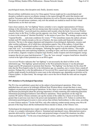 Foreign Military Studies Office Publications - Human Network Attacks Page 4 of 14 
psychological means, then deception and, finally, dynamic means. 
Recent military mobilization moves by China against Taiwan might just be a psychological and 
deceptive method to uncover an alliance strategy in the region through IW assets that monitor and 
analyze Taiwanese and its allies' information operations (as well as Western responses to these moves). 
The game of cat and mouse continues, only now the animals are studied as much for their virtual 
characteristics as for their real ones. 
Upon closer analysis, the "not fighting" theory certainly is not a singular representation of Chinese 
strategy in the information age but one among many that warrants closer analysis. Another strategy, 
"absolute flexibility," received much less attention until recently when the book Unrestricted Warfare 
caused a furor in the West. It offers just the opposite view from "not fighting" and the strategic analogy 
is closer to the concept of "absolute flexibility" or the notion of quan bian. This strategy requires one to 
"respond flexibly . . . and create conditions for victory."10 The nonmilitary means the authors advance 
include such IW related concepts as the use of hackers, the mass media and financial information 
terrorism. The key is the unique alignment and integration of psychological, diplomatic, resource and 
other warfare techniques, all of which have information aspects. One of the authors, Colonel Qiao 
Liang, noted that "unrestricted warfare is in the final analysis a way for a weak and small country to 
cope with `evil,'" as in another old stratagem, "defeating the superior with the inferior." This might 
involve breaking rules and exploiting loopholes, according to Qiao, and favors nonmilitary means such 
as soft strikes, magnetic weapons (computer logic bombs), media weapons and electromagnetic energy 
weapons that do not cause hard destruction.11 Thus, the "new concept" weapons listed below should be 
viewed in the light of their potential use as an HNA agent. 
Unrestricted Warfare indicates that "not fighting" is not necessarily the ideal to follow in the 
information age. "Not fighting" gained notoriety in the West primarily because it was the principal 
slogan used by IW proponents to promote their theories. "Not fighting" was the basis for the clean IW 
rules that the West hoped to play by in the information age_no casualties, just a victory from a stand-off 
position. Perhaps this is why the publication of Unrestricted War caused such an uproar. It indicated that 
conflict might actually be preferred in some cases in the information age, depending on priorities set by 
Chinese leaders. As Qiao noted, "the stronger side is never the first to break the rules and use irregular 
methods." 
IW's Relation to Psychological Operations 
The PLA has not published a great deal on the subject of psychological operations. What it has 
published does not seem to be strikingly different from Western theory except that there is more 
emphasis on peacetime psychological operations. In fact, there is even some agreement among Chinese 
and Russian psychologists about the growing importance of both countering and conducting peacetime 
information-psychological defensive and offensive operations. These operations set the stage for 
wartime IW and by Chinese estimates can sap the morale of the soldier by a factor of several times 
greater than in previous wars due to the power and manipulative ability of IT. Failure to confront this 
information-psychological invasion is more serious than military backwardness in other areas, according 
to some Chinese analysts.12 In the Gulf War, only after reducing combat morale among some 40 to 60 
percent of the Iraqi forces did the multinational forces decide to attack, in the Chinese view. 
Technological developments have made it possible to subject all people, from ordinary citizens to heads 
of state, to a complex information offensive. Simulated and reproduced voices, fabricated provocative 
speeches delivered by virtual heads of state, and projected images of actual life situations can affect 
troops psychologically.13 In the area of psychological warfare, author Liu Ping stressed that China 
http://fmso.leavenworth.army.mil/documents/humannet/humannet.htm 3/31/2011 
 
