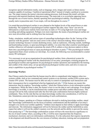 Foreign Military Studies Office Publications - Human Network Attacks Page 5 of 14 
recognizes special information media, such as language, texts, images and sound, as future enemy 
weapons capable of exerting a "multilevel operational effect" instead of simply a political or economic 
one. The target remains the enemy's decision-making processes, both human (the mind's soft data 
processor) and material (hardware data processing). The main task is to overwhelm opposing forces 
through the use of terror tactics, thereby upsetting their psychological stability. Psychological war 
usually starts in peacetime and, if war erupts, will run throughout its course.14 
Liu noted that psychological warfare is now planned at the highest levels of the armed forces or state 
leadership. The equipment of psychological warfare supports this idea, since "facts" can now be 
fabricated in a much more realistic form (real time on radio or TV) using high-tech voice and image 
recording and editing equipment. Perhaps even more important, the means of psychological warfare are 
now more diversified, and its striking force has increased. 
Today, simulation, stealth and various types of camouflage technologies allow for the "mixing of the 
spurious with the genuine" and can cause errors in the enemy's decision-making. More important is 
acoustic technology because it creates deafening noises, such as explosions, whizzing sounds, rumblings 
and heartrending screams, to upset psychological stability. Liu notes that other countries' psychological 
warfare offensives will attempt to penetrate the mind of PLA soldiers or key decision makers to throw 
them into a psychological maze or cause psychological disorders or panic.15 This psychological warfare 
organization bears closer scrutiny as it develops. As a result, the following was recommended to counter 
enemy IW techniques: 
"It is necessary to set up an organization for psychological warfare; form a theoretical system for 
modern psychological warfare with the characteristics of our army; promulgate a training program for 
psychological warfare and regulations for psychological warfare operations and standardize the training 
and combat of the whole army; set up specialized psychological warfare units; and strive to raise our 
army's capabilities in psychological warfare."16 
Knowledge Warfare 
One Chinese analyst has noted that the human must be able to comprehend what happens when two 
systems collide, such as two command and control systems or an electronic warfare (EW) system and a 
counter EW system. The human must be able not only to control or manipulate such interactions and 
their consequences but to comprehend what has happened and why.17 If the human can master this 
interaction, then he employs "knowledge warfare," which the Chinese believe rivals information warfare 
in importance. While the latter is data, the former is how to use the data to one's advantage. Even though 
knowledge is invisible, it can be transformed into combat power and affect combat effectiveness. This 
concept will not be fully realized until after the first full-scale confrontation between highly technical 
combatants. Then, for the side that has not taken knowledge warfare into consideration, it will be too 
late. Simulations cannot provide true understanding of such confrontations. 
Analyst Wu Jianguo, speaking at a Chinese conference devoted to studying knowledge warfare, stated 
that "knowledge confrontations are the focus of military confrontations and the hallmark of an army's 
strength is its intellectual combat capability." Soldiers must depend on their ability to apply knowledge 
and innovate. The information engagement will not be between the soldier and the battlefield as some 
expect but rather it will test the soldier's mastery over the network and his ability to prevent the enemy 
from paralyzing it.18 The knowledge confrontation system will have the most decisive significance in 
the era of smart warfare where, according to Wu, it will be more important than the firepower, 
mechanical, electronic and even information confrontations. It is the subsystem that requires top priority 
in development and should become the core mission of military education, training and war preparation 
http://fmso.leavenworth.army.mil/documents/humannet/humannet.htm 3/31/2011 
 