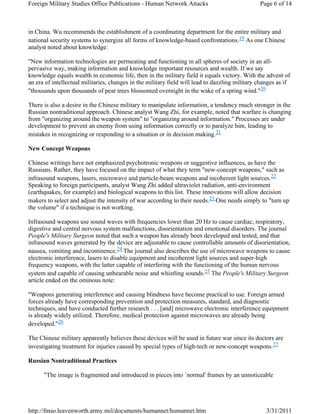 Foreign Military Studies Office Publications - Human Network Attacks Page 6 of 14 
in China. Wu recommends the establishment of a coordinating department for the entire military and 
national security systems to synergize all forms of knowledge-based confrontations.19 As one Chinese 
analyst noted about knowledge: 
"New information technologies are permeating and functioning in all spheres of society in an all-pervasive 
way, making information and knowledge important resources and wealth. If we say 
knowledge equals wealth in economic life, then in the military field it equals victory. With the advent of 
an era of intellectual militaries, changes in the military field will lead to dazzling military changes as if 
"thousands upon thousands of pear trees blossomed overnight in the wake of a spring wind."20 
There is also a desire in the Chinese military to manipulate information, a tendency much stronger in the 
Russian nontraditional approach. Chinese analyst Wang Zhi, for example, noted that warfare is changing 
from "organizing around the weapon system" to "organizing around information." Processes are under 
development to prevent an enemy from using information correctly or to paralyze him, leading to 
mistakes in recognizing or responding to a situation or in decision making.21 
New Concept Weapons 
Chinese writings have not emphasized psychotronic weapons or suggestive influences, as have the 
Russians. Rather, they have focused on the impact of what they term "new-concept weapons," such as 
infrasound weapons, lasers, microwave and particle-beam weapons and incoherent light sources.22 
Speaking to foreign participants, analyst Wang Zhi added ultraviolet radiation, anti-environment 
(earthquakes, for example) and biological weapons to this list. These innovations will allow decision 
makers to select and adjust the intensity of war according to their needs.23 One needs simply to "turn up 
the volume" if a technique is not working. 
Infrasound weapons use sound waves with frequencies lower than 20 Hz to cause cardiac, respiratory, 
digestive and central nervous system malfunctions, disorientation and emotional disorders. The journal 
People's Military Surgeon noted that such a weapon has already been developed and tested, and that 
infrasound waves generated by the device are adjustable to cause controllable amounts of disorientation, 
nausea, vomiting and incontinence.24 The journal also describes the use of microwave weapons to cause 
electronic interference, lasers to disable equipment and incoherent light sources and super-high 
frequency weapons, with the latter capable of interfering with the functioning of the human nervous 
system and capable of causing unbearable noise and whistling sounds.25 The People's Military Surgeon 
article ended on the ominous note: 
"Weapons generating interference and causing blindness have become practical to use. Foreign armed 
forces already have corresponding prevention and protection measures, standard, and diagnostic 
techniques, and have conducted further research . . . [and] microwave electronic interference equipment 
is already widely utilized. Therefore, medical protection against microwaves are already being 
developed."26 
The Chinese military apparently believes these devices will be used in future war since its doctors are 
investigating treatment for injuries caused by special types of high-tech or new-concept weapons.27 
Russian Nontraditional Practices 
"The image is fragmented and introduced in pieces into `normal' frames by an unnoticeable 
http://fmso.leavenworth.army.mil/documents/humannet/humannet.htm 3/31/2011 
 