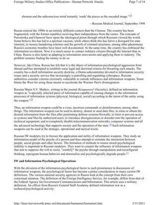 Foreign Military Studies Office Publications - Human Network Attacks Page 7 of 14 
element and the subconscious mind instantly `reads' the pieces as the encoded image."28 
—Russian Medical Journal, September 1998 
Russia entered the 1990s in an entirely different context than the Chinese. The country has been 
fragmented, with the former republics receiving their independence from the center. The concepts of 
Perestroika and Glasnost' have upset the ideological prism through which Russians viewed the world. 
Some believe this has led to a spiritual vacuum, while others think this has led to a disregard for state 
interests, to money-laundering schemes and the growth of criminal structures, among other phenomena. 
Russia's economic troubles have been well documented. At the same time, the country has embraced the 
information revolution. Now it is much easier to contact ordinary citizens through the Internet than in 
China. Russia is also faster at adapting to information innovations and applying them to industry. The 
problem remains finding the money to do so. 
However, like China, Russia has felt that it is the object of information-psychological aggression from 
abroad and has attempted to establish some legal and doctrinal criteria for thwarting such attacks. The 
country has a draft information security doctrine, a Duma subcommittee devoted to information security 
issues and a security service that increasingly is patrolling and regulating cyberspace. Russian 
authorities consider citizens extremely vulnerable to outside influences and information weapons. Some 
blame the West for using these means to accelerate the Warsaw Pact's disintegration. 
Russian Major S.V. Markov, writing in the journal Bezapasnost' (Security), defined an information 
weapon as "a specially selected piece of information capable of causing changes in the information 
processes of information systems (physical, biological, social) according to the intent of the entity using 
the weapon."29 
Thus, an information weapon could be a virus, incorrect commands or disinformation, among other 
things. The information weapon can be used to destroy, distort or steal data files; to mine or obtain the 
desired information from the files after penetrating defense systems/firewalls; to limit or prevent access 
to systems and files by authorized users; to introduce disorganization or disorder into the operation of 
technical equipment; and to completely disable telecommunication networks, computer systems and all 
the advanced technology that supports society and the operation of the state.30 Such information 
weapons can be used at the strategic, operational and tactical levels. 
Russian IW modelers try to foresee the application and utility of information weapons. They study an 
information model of the psyche of a person and then attempt to simulate the interaction between 
people, social groups and other factors. The formation of methods to ensure moral-psychological 
stability is important to Russian modelers. They want to counter the influence of information weapons 
that aim to suppress the will to resist, "zombify" the psyche through manipulation and reconfigured 
thinking, reprogram human behavior and demoralize and psychologically degrade people.31 
IW and Information-Psychological Operations 
With the elevation of the information-psychological factor to such prominence in discussions of 
information weapons, the psychological factor has become a prime consideration in many current IW 
definitions. The various national security agencies in Russia look at the concept from their own 
contextual situation. The definition of the Foreign Intelligence Service, for example, differs from that of 
the Federal Agency for Government Communications and Information. This article uses a military 
definition. An officer from Russia's General Staff Academy defined information war as a 
technical/psychological activity: 
http://fmso.leavenworth.army.mil/documents/humannet/humannet.htm 3/31/2011 
 