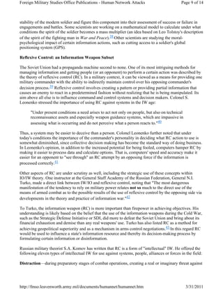 Foreign Military Studies Office Publications - Human Network Attacks Page 9 of 14 
stability of the modern soldier and figure this component into their assessment of success or failure in 
engagements and battles. Some scientists are working on a mathematical model to calculate under what 
conditions the spirit of the soldier becomes a mass multiplier (an idea based on Leo Tolstoy's description 
of the spirit of the fighting man in War and Peace).38 Other scientists are studying the moral-psychological 
impact of certain information actions, such as cutting access to a soldier's global 
positioning system (GPS). 
Reflexive Control: an Information Weapon Subset 
The Soviet Union had a propaganda machine second to none. One of its most intriguing methods for 
managing information and getting people (or an opponent) to perform a certain action was described by 
the theory of reflexive control (RC). In a military context, it can be viewed as a means for providing one 
military commander with the ability to indirectly maintain control over his opposing commander's 
decision process.39 Reflexive control involves creating a pattern or providing partial information that 
causes an enemy to react in a predetermined fashion without realizing that he is being manipulated. Its 
aim above all else is to influence command and control systems and decision makers. Colonel S. 
Leonenko stressed the importance of using RC against systems in the IW age: 
"Under present conditions a need arises to act not only on people, but also on technical 
reconnaissance assets and especially weapon guidance systems, which are impassive in 
assessing what is occurring and do not perceive what a person reacts to."40 
Thus, a system may be easier to deceive than a person. Colonel Leonenko further noted that under 
today's conditions the importance of the commander's personality in deciding what RC action to use is 
somewhat diminished, since collective decision making has become the standard way of doing business. 
In Leonenko's opinion, in addition to the increased potential for being fooled, computers hamper RC by 
making it easier to process data and calculate options. That is, computers' speed and accuracy make it 
easier for an opponent to "see through" an RC attempt by an opposing force if the information is 
processed correctly.41 
Other aspects of RC are under scrutiny as well, including the strategic use of these concepts within 
IO/IW theory. One instructor at the General Staff Academy of the Russian Federation, General N.I. 
Turko, made a direct link between IW/IO and reflexive control, noting that "The most dangerous 
manifestation of the tendency to rely on military power relates not so much to the direct use of the 
means of armed combat as to the possible results of the use of reflexive control by the opposing side via 
developments in the theory and practice of information war."42 
To Turko, the information weapon (RC) is more important than firepower in achieving objectives. His 
understanding is likely based on the belief that the use of the information weapons during the Cold War, 
such as the Strategic Defense Initiative or SDI, did more to defeat the Soviet Union and bring about its 
financial exhaustion and demise than any real weapons' use. Turko has also listed RC as a method for 
achieving geopolitical superiority and as a mechanism in arms control negotiations.43 In this regard RC 
would be used to influence a state's information resource and thereby its decision-making process by 
formulating certain information or disinformation. 
Russian military theorist S.A. Komov has written that RC is a form of "intellectual" IW. He offered the 
following eleven types of intellectual IW for use against systems, people, alliances or forces in the field: 
Distraction—during preparatory stages of combat operations, creating a real or imaginary threat against 
http://fmso.leavenworth.army.mil/documents/humannet/humannet.htm 3/31/2011 
 