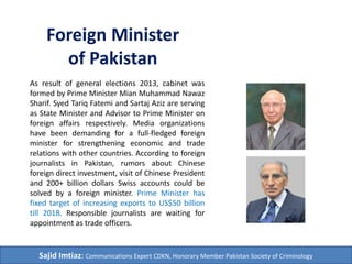 Foreign Minister 
of Pakistan 
As result of general elections 2013, cabinet was 
formed by Prime Minister Mian Muhammad Nawaz 
Sharif. Syed Tariq Fatemi and Sartaj Aziz are serving 
as State Minister and Advisor to Prime Minister on 
foreign affairs respectively. Media organizations 
have been demanding for a full-fledged foreign 
minister for strengthening economic and trade 
relations with other countries. According to foreign 
journalists in Pakistan, rumors about Chinese 
foreign direct investment, visit of Chinese President 
and 200+ billion dollars Swiss accounts could be 
solved by a foreign minister. Prime Minister has 
fixed target of increasing exports to US$50 billion 
till 2018. Responsible journalists are waiting for 
appointment as trade officers. 
Sajid Imtiaz: Communications Expert CDKN, Honorary Member Pakistan Society of Criminology 
