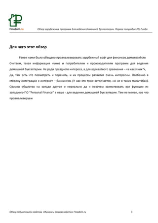 Finadom.ru           Обзор зарубежных программ для ведения домашней бухгалтерии. Первое полугодие 2012 года




Для чего этот обзор

       Ранее нами было обещано проанализировать зарубежный софт для финансов домохозяйств
Считаем, такая информация нужна и потребителям и производителям программ для ведения
домашней бухгалтерии. Не ради праздного интереса, а для адекватного сравнения – «а как у них?»,
Да, там есть что посмотреть и перенять, и их процессы развития очень интересны. Особенно в
сторону интеграции с интернет – банкингом (У нас это тоже встречается, но не в таких масштабах).
Однако общество на западе другое и нереально да и незачем заимствовать все функции из
западного ПО “Personal Finance” в наше - для ведения домашней бухгалтерии. Тем не менее, кое что
проанализируем




Обзор подготовлен сайтом «Финансы домохозяйств» Finadom.ru                                    3
 
