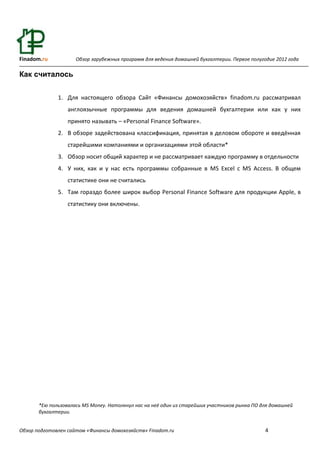 Finadom.ru           Обзор зарубежных программ для ведения домашней бухгалтерии. Первое полугодие 2012 года

Как считалось


              1. Для настоящего обзора Сайт «Финансы домохозяйств» finadom.ru рассматривал
                  англоязычные программы для ведения домашней бухгалтерии или как у них
                  принято называть – «Personal Finance Software».
              2. В обзоре задействована классификация, принятая в деловом обороте и введённая
                  старейшими компаниями и организациями этой области*
              3. Обзор носит общий характер и не рассматривает каждую программу в отдельности
              4. У них, как и у нас есть программы собранные в MS Excel с MS Access. В общем
                  статистике они не считались
              5. Там гораздо более широк выбор Personal Finance Software для продукции Apple, в
                  статистику они включены.




       *Ею пользовалась MS Money. Натолкнул нас на неё один из старейших участников рынка ПО для домашней
       бухгалтерии.


Обзор подготовлен сайтом «Финансы домохозяйств» Finadom.ru                                    4
 