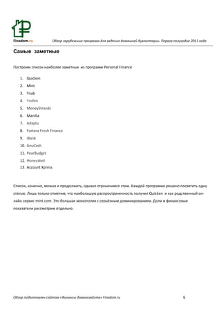 Finadom.ru              Обзор зарубежных программ для ведения домашней бухгалтерии. Первое полугодие 2012 года

Самые заметные

Построим список наиболее заметных из программ Personal Finance

   1. Quicken
   2. Mint
   3. Ynab
   4. Yodlee
   5. MoneyStrands
   6. Manilla
   7. Adaptu
   8. Fortora Fresh Finance
   9. iBank
   10. GnuCash
   11. PearBudget
   12. MoneyWell
   13. Account Xpress



Список, конечно, можно и продолжить, однако ограничимся этим. Каждой программе решено посвятить одну
статью. Лишь только отметим, что наибольшую распространенность получил Quicken и как родственный он-
лайн сервис mint.com. Это большая монополия с серьёзным доминированием. Доли и финансовые
показатели рассмотрим отдельно.




Обзор подготовлен сайтом «Финансы домохозяйств» Finadom.ru                                       6
 