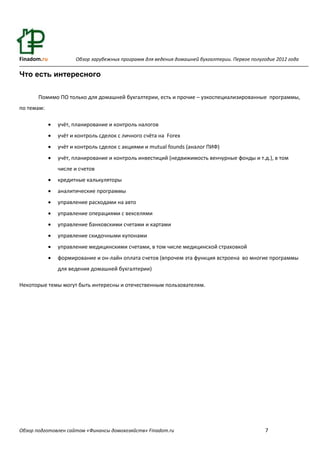Finadom.ru             Обзор зарубежных программ для ведения домашней бухгалтерии. Первое полугодие 2012 года

Что есть интересного

       Помимо ПО только для домашней бухгалтерии, есть и прочие – узкоспециализированные программы,
по темам:

                учёт, планирование и контроль налогов
                учёт и контроль сделок с личного счёта на Forex
                учёт и контроль сделок с акциями и mutual founds (аналог ПИФ)
                учёт, планирование и контроль инвестиций (недвижимость венчурные фонды и т.д.), в том
                 числе и счетов
                кредитные калькуляторы
                аналитические программы
                управление расходами на авто
                управление операциями с векселями
                управление банковскими счетами и картами
                управление скидочными купонами
                управление медицинскими счетами, в том числе медицинской страховкой
                формирование и он-лайн оплата счетов (впрочем эта функция встроена во многие программы
                 для ведения домашней бухгалтерии)

Некоторые темы могут быть интересны и отечественным пользователям.




Обзор подготовлен сайтом «Финансы домохозяйств» Finadom.ru                                      7
 