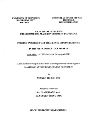 UNIVERSITY OF ECONOMICS
HO CID MINH CITY
VIETNAM
INSTITUTE OF SOCIAL STUDIES
THE HAGUE
THE NETHERLANDS
VIETNAM- NETHERLANDS
PROGRAMME FOR M.A IN DEVELOPMENT ECONOMICS
FOREIGN OWNERSHIP AND FIRM-LEVEL CHARACTERISTICS
IN THE VIETNAMESE STOCK MARKET
Case study: Ho Chi Minh Stock Exchange (HOSE)
A thesis submitted in partial fulfilment ofthe requirements for the degree of
MASTER OF ARTS IN DEVELOPMENT ECONOMICS
By
NGUYEN THI KIM CUC
Academic Supervisor:
Dr. PHAM HOANG VAN
Dr. NGUYEN TRONG HOAI
HOCHI MINH CITY, NOVEMBER 2011
 