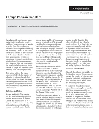 Foreign Pension Transfers
                                                                                                Comprehensive
                                                                                                           Personal Article




                                                                                     Issues for consideration
   Prepared by The Investors Group Advanced Financial Planning Team




Definition and Rules
Canadian residents who have previ-         income is non-taxable. A “superannu-      pension benefit. To utilize this
ously worked in a foreign country          ation or pension benefit” is generally    rollover the benefit can either by
and have “superannuation or pension        considered to be a payment from a         transferred directly to their RRSP or
benefits” from this employment             plan in which contributions have          a contribution can be made within
often find the concept of transferring     been made by an employer on behalf        60 days of the end of the year in
the pension to Canada an attractive        of an employee in consideration for       which the payment was made. The
alternative. Benefits of these transfers   services rendered by the employee or      rollover is also available when pay-
include a deferral of Canadian taxa-       by a government and these contribu-       ments are made as a death benefit to
tion, greater control over invest-         tions are used to provide a periodic      a surviving spouse or as part of a
ments, and increased ease of admin-        payment on or after the employee’s        divorce or separation agreement.
istration from the owner’s perspec-        retirement in consideration for           A pension transfer by an individual
tive. However, there are some poten-       employment service.                       who has turned 71 in a prior year
tial pitfalls including taxation in the                                              will not be eligible for the rollover.
                                           A traditional US Individual Retire-
country of origin and restricted trans-
                                           ment Account (IRA) is the lone
ferability from the foreign country.
                                           exception to this in that even though
                                                                                     Although the rollover provided for in
This article outlines the major            it does not meet the definition of a
                                                                                     the Canadian Income Tax Act appears
issues involved with the transfer of       “superannuation or pension benefit”,
                                                                                     to make the transfer of a foreign pen-
a foreign pension to Canada, but           section 56(1)(a) of the Income Tax Act
                                                                                     sion plan a relatively simple matter,
because of the potentially significant     makes a specific provision in which
                                                                                     there are many issues which make
tax consequences individuals should        the benefits from a traditional IRA
                                                                                     this decision quite complex.
always seek independent accounting         are taxable income in Canada.
advice and contact the pension plan        Payments from a Roth IRA are not          To begin with it needs to be deter-
administrator.                             considered to be taxable income in        mined if the pension plan is transfer-
                                           Canada according to Article XVIII of      able. Some countries prohibit the
                                           the Canada-US tax treaty.                 transfer of pension plans and trans-
Section 56(1)(a)(i) of the Income                                                    fers in other countries are often
                                           Canadian taxpayers are allowed to
Tax Act states that foreign pension                                                  restricted at the pension plan level.
                                           transfer a foreign pension benefit to
income will be taxable income in                                                     It should also be determined if the
                                           their RRSP without affecting their
Canada if it is considered to be a                                                   entire plan can be transferred or only
                                           contribution room. Under section
“superannuation or pension benefit”,                                                 a portion of it. If a transfer is allowed,
                                           60(j)(i) of the Income Tax Act individ-
unless a tax treaty with a foreign                                                   are there any restrictions in terms of
                                           uals can claim a deduction to offset
country specifically states that the                                                 the type of plan or benefits that must
                                           the income inclusion of the foreign




                                                                                                             continued on next page
 