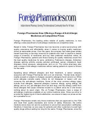 Foreign Pharmacies Now Offering a Range of Anti Allergic
Medicines at Competitive Prices
Foreign Pharmacies, the leading online retailer of quality medicines, is now
offering a wide assortment of anti-allergic medicines at competitive rates.
Based in India, Foreign Pharmacies has now become a name synonymous with
quality, assurance and affordability when it comes to buying quality medicines
online at reasonable prices. Over the years, the company has made great strides
toward becoming a one-stop resource for patients who wish to explore a decent
range of inventory of medicines and buy their preferred medicines online. At
Foreign Pharmacies, patients and those looking for quality medicines would find
the best quality medicines for acne, antibiotics, Parkinson’s disease, Alzheimer
disease, asthma, arthritis, anxiety, antiviral, antifungal, cancer, cholesterol, heart
diseases, blood pressure, osteoporosis, and so on. The online pharmacy also
sells a range of anti-allergic medicines without asking patients to spend a fortune
for the same.
Speaking about different allergies and their treatment, a senior company
executive with Foreign Pharmacies told us in an interview, “Human body doesn’t
readily accepts or adapts to changes caused by allergens found around us. While
some allergies subside easily, others do not disappear or lessen until you
consume the anti-allergic medicine. Some of the most common allergy types
include food allergies, seasonal allergies (summer allergy, spring allergy, fall
allergy, and so on), pet allergies (from cat and dog), and hay allergy, aside from
those allergies that cause immense trouble to a patient since he or she knows
nothing about its exact origin. We, at Foreign Pharmacies, have a range of
anti-allergic medicines available at our online medicine store. Since we strive to
provide the highest level of client satisfaction, we ensure to keep our prices as low
as is possible for us.”
Foreign Pharmacies retails only those medicines that are approved by the FDA
and meet their quality standards and norms of safety. Moreover, the online
medicine store does not ask its customers to prove their prescription certificates;
therefore, it becomes so very easy for patients and other customers to avail high
quality drugs without waiting too long for the same. Foreign Pharmacies, since the
 