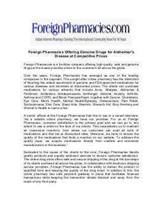 Foreign Pharmacies Offering Genuine Drugs for Alzheimer's
Disease at Competitive Prices
Foreign Pharmacies is a frontline company offering high quality, safe and genuine
drugs at the lowest possible prices to the customers all across the globe.
Over the years, Foreign Pharmacies has emerged as one of the leading
companies in the segment. The sought after online pharmacy has the distinction
of flaunting the widest assortment of genuine and FDA approved medications for
various diseases and disorders at discounted prices. The clients can purchase
medications for various ailments that include Acne, Allergies, Alzheimer &
Parkinson, Antibiotics, Antidepressants, Antifungal, Antiviral, Anxiety, Arthritis,
Asthma and COPD, and Blood Pressure/Heart, together with Cancer, Cholesterol,
Eye Care, Men's Health, Mental Health/Epilepsy, Osteoporosis, Pain Relief,
Schizophrenia, Skin Care, Sleep Aids, Steroids, Stomach Aid, Stop Smoking and
Women's Health to name a few.
A senior official at the Foreign Pharmacies had this to say in a recent interview,
“As a reliable online pharmacy, we have our priorities. For us at Foreign
Pharmacies, customer satisfaction is the primary goal and we can go to any
extent to see a smile on the face of our clients. This necessitates us to maintain
an impressive inventory, from where our customers can avail all sorts of
medications and that too at discounted rates. Moreover, we have to ensure the
quality of the medications that finds a mention on our website. To address the
quality issue, we acquire medications directly from credible and renowned
manufacturers in the business.”
Dedicated to the cause of the clients to the core, Foreign Pharmacies blends
quality products and equally endowed services to ensure customer satisfaction.
The online drug store offers safe and secure shipping of the drug at the doorsteps
of its clients scattered all across the globe. In collaboration with illustrious shipping
service providers, Foreign Pharmacies has the ability to deliver the product in
specified time and keeping the quality of the drug intact. In addition to this, the
online pharmacy has safe payment gateway in place that facilitates financial
transactions while keeping the transaction details discreet and away from the
reach of any third party.
 