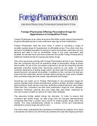 Foreign Pharmacies Offering Prescription Drugs for
Hypertension at Competitive Prices
Foreign Pharmacies is an online drug store that offers a wide range of prescription
drugs at affordable prices to help customers save big on their medications.
Foreign Pharmacies rules the roost when it comes to providing a range of
excellent quality drugs for hypertension at affordable prices. The online store has
earned a formidable reputation for being an online store where customers can buy
genuine and safe to use no prescription drugs in the most convenient way
possible. No wonder more and more customers now prefer Foreign Pharmacies to
traditional medical stores for buying prescription drugs.
One of the executives working with Foreign Pharmacies had this to say, “Nowhere
else can customers find such an extensive range of prescription drugs at prices
that we offer. On top of this, we enable customers to buy all the drugs that doctors
generally prescribe during their day-to-day practice at one place. To better
customer experience of buying drugs online, we have kept the buying process as
hassle free and convenient as possible. In addition to this, we have not kept any
lower limit that customers should consider before placing an order which enables
them purchase drugs per their needs, requirements and budget.”
Customers can reach out to Foreign Pharmacies to buy prescription drugs for
various diseases that include schizophrenia, asthma, anxiety, antiviral, antifungal,
blood pressure, heart cancers, eye care, antibiotics osteoporosis and many others.
Other than this, customers can also finds prescription drugs for acne, allergies,
Alzheimer, Parkinson, antiviral, skin care, sleep aids, pain killers, medicines for
men and women’s health as well as for many other diseases.
The executive further added during the interview, “In order to ensure that
customers get quality drugs, we offer drugs from the licensed pharmaceutical
companies that have a proven track record for selling quality drugs within this
market. The drug manufacturers adhere to industry norms and international
standards to ensure drugs are safe to use.”
The online store understands the importance of medicines for patients. As a result,
it processes all orders in as short time as possible and uses fast shipping services
 