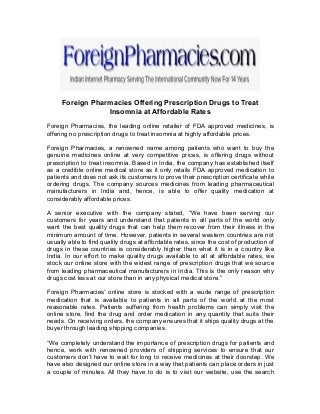 Foreign Pharmacies Offering Prescription Drugs to Treat
Insomnia at Affordable Rates
Foreign Pharmacies, the leading online retailer of FDA approved medicines, is
offering no prescription drugs to treat insomnia at highly affordable prices.
Foreign Pharmacies, a renowned name among patients who want to buy the
genuine medicines online at very competitive prices, is offering drugs without
prescription to treat insomnia. Based in India, the company has established itself
as a credible online medical store as it only retails FDA approved medication to
patients and does not ask its customers to prove their prescription certificate while
ordering drugs. The company sources medicines from leading pharmaceutical
manufacturers in India and, hence, is able to offer quality medication at
considerably affordable prices.
A senior executive with the company stated, “We have been serving our
customers for years and understand that patients in all parts of the world only
want the best quality drugs that can help them recover from their illness in the
minimum amount of time. However, patients in several western countries are not
usually able to find quality drugs at affordable rates, since the cost of production of
drugs in these countries is considerably higher than what it is in a country like
India. In our effort to make quality drugs available to all at affordable rates, we
stock our online store with the widest range of prescription drugs that we source
from leading pharmaceutical manufacturers in India. This is the only reason why
drugs cost less at our store than in any physical medical store.”
Foreign Pharmacies’ online store is stocked with a wude range of prescription
medication that is available to patients in all parts of the world at the most
reasonable rates. Patients suffering from health problems can simply visit the
online store, find the drug and order medication in any quantity that suits their
needs. On receiving orders, the company ensures that it ships quality drugs at the
buyer through leading shipping companies.
“We completely understand the importance of prescription drugs for patients and
hence, work with renowned providers of shipping services to ensure that our
customers don’t have to wait for long to receive medicines at their doorstep. We
have also designed our online store in a way that patients can place orders in just
a couple of minutes. All they have to do is to visit our website, use the search
 